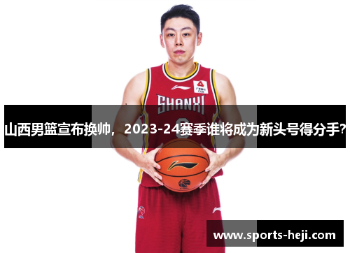 山西男篮宣布换帅，2023-24赛季谁将成为新头号得分手？